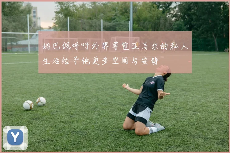 姆巴佩呼吁外界尊重亚马尔的私人生活给予他更多空间与安静