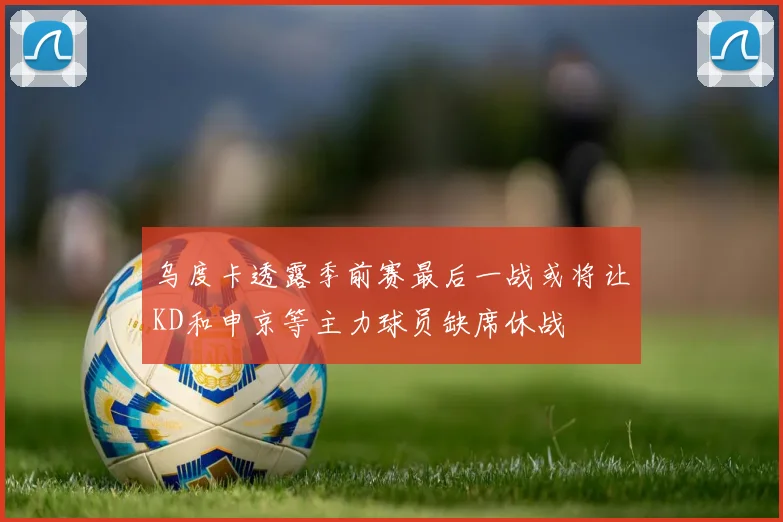 乌度卡透露季前赛最后一战或将让KD和申京等主力球员缺席休战