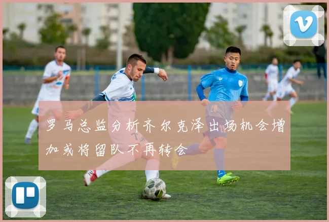 罗马总监分析齐尔克泽出场机会增加或将留队不再转会