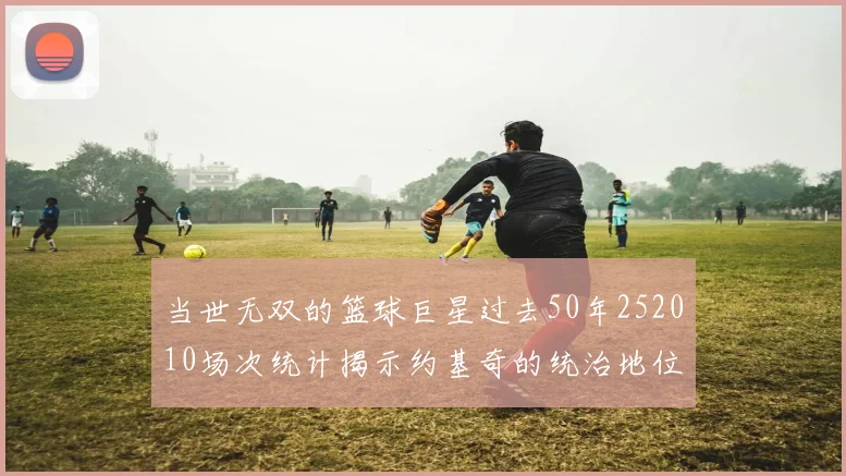 当世无双的篮球巨星过去50年252010场次统计揭示约基奇的统治地位