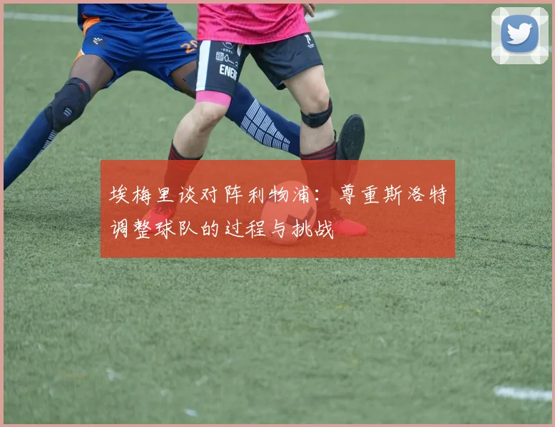 埃梅里谈对阵利物浦:尊重斯洛特调整球队的过程与挑战