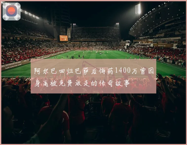 阿尔巴回归巴萨后悔药1400万曾因身高被免费放走的传奇故事