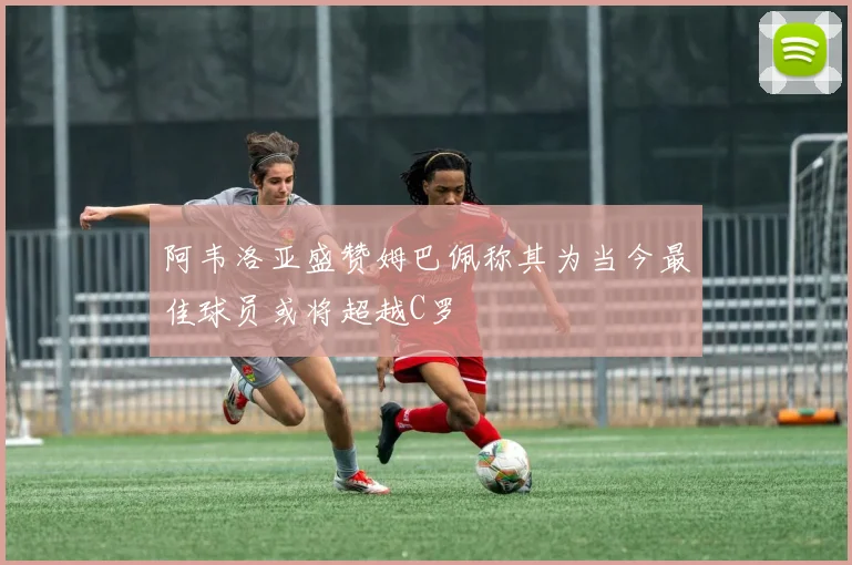 阿韦洛亚盛赞姆巴佩称其为当今最佳球员或将超越C罗