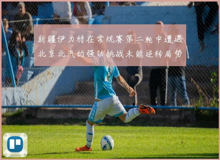 新疆伊力特在常规赛第二轮中遭遇北京北汽的强劲挑战未能逆转局势