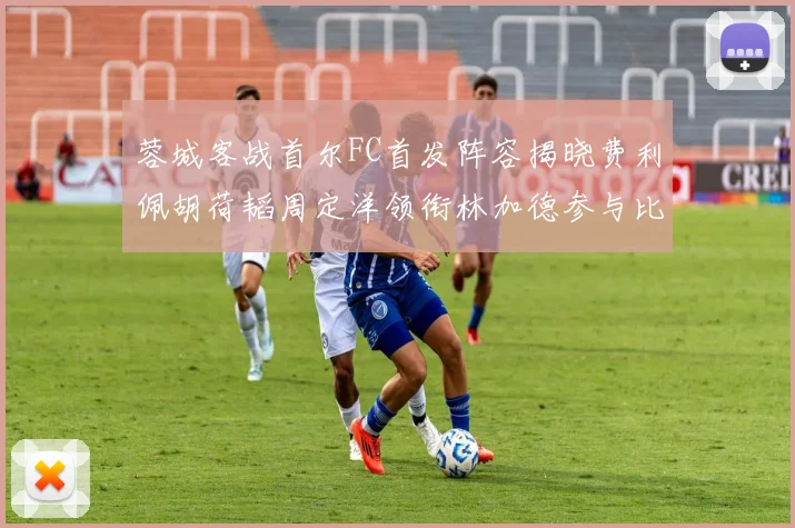 蓉城客战首尔FC首发阵容揭晓费利佩胡荷韬周定洋领衔林加德参与比赛