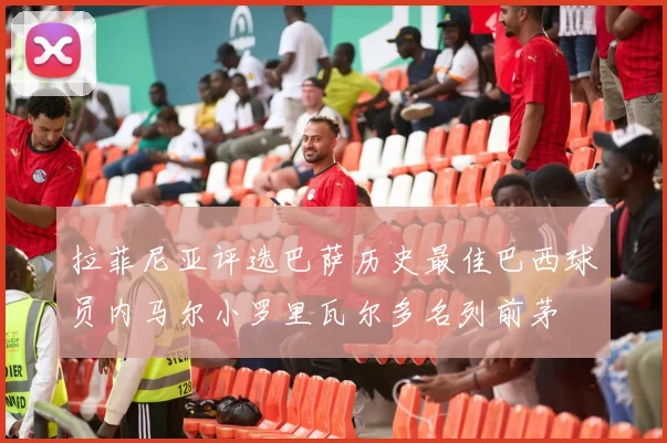 拉菲尼亚评选巴萨历史最佳巴西球员内马尔小罗里瓦尔多名列前茅