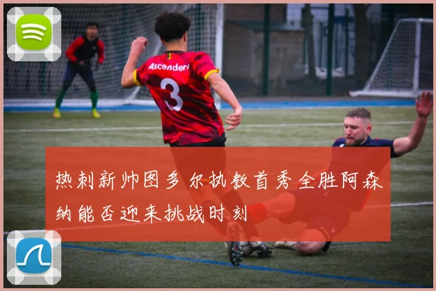 热刺新帅图多尔执教首秀全胜阿森纳能否迎来挑战时刻