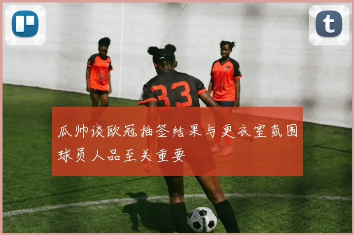 瓜帅谈欧冠抽签结果与更衣室氛围球员人品至关重要