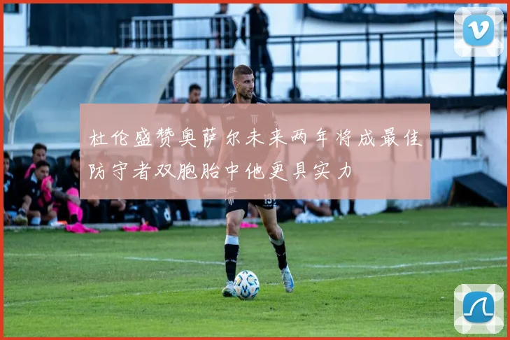 杜伦盛赞奥萨尔未来两年将成最佳防守者双胞胎中他更具实力
