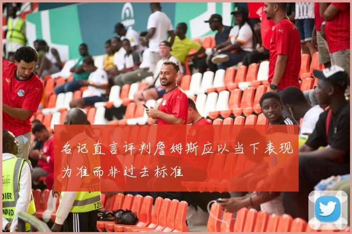 名记直言评判詹姆斯应以当下表现为准而非过去标准
