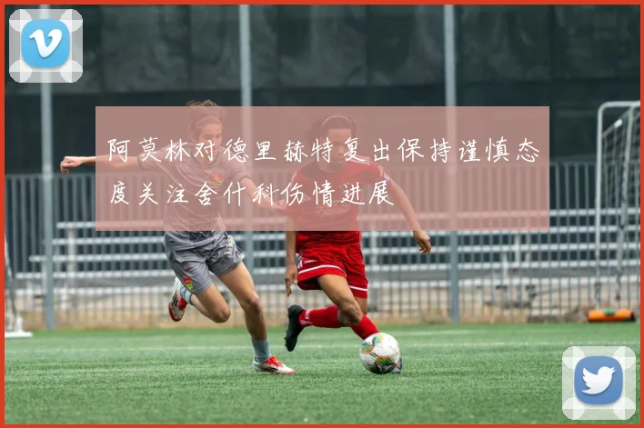 阿莫林对德里赫特复出保持谨慎态度关注舍什科伤情进展