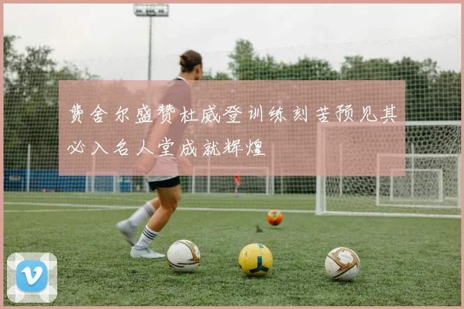 费舍尔盛赞杜威登训练刻苦预见其必入名人堂成就辉煌