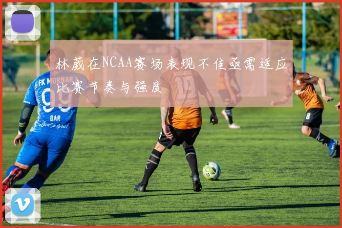 林葳在NCAA赛场表现不佳亟需适应比赛节奏与强度
