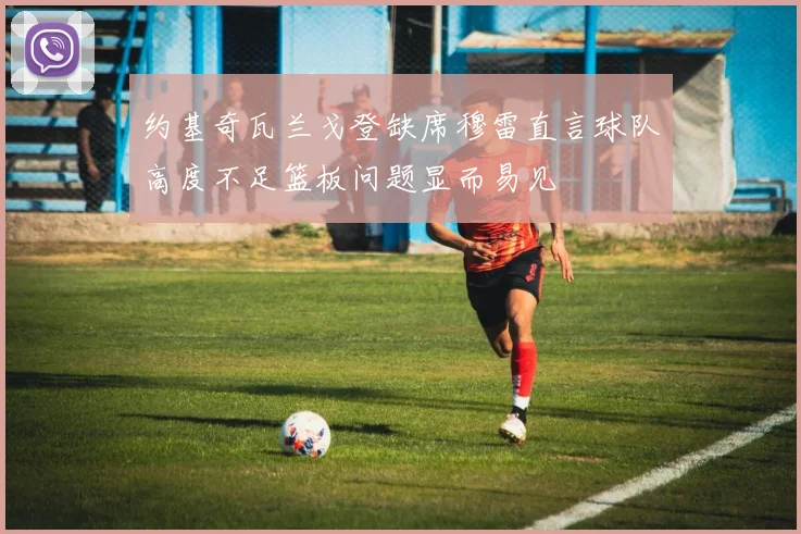约基奇瓦兰戈登缺席穆雷直言球队高度不足篮板问题显而易见